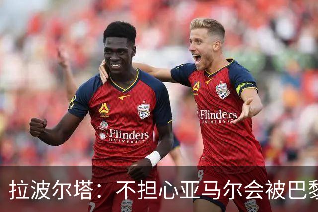拉波尔塔：不担心亚马尔会被巴黎的高薪诱惑，对巴萨底蕴充满信心